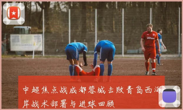 中超焦点战成都蓉城击败青岛西海岸战术部署与进球回顾