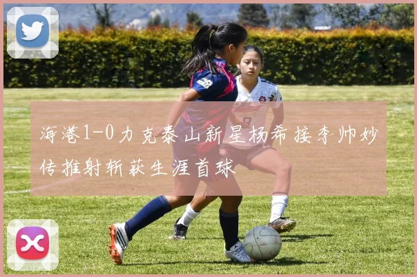 海港1-0力克泰山新星杨希接李帅妙传推射斩获生涯首球