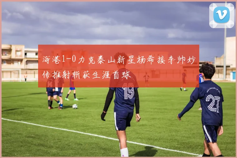 海港1-0力克泰山新星杨希接李帅妙传推射斩获生涯首球